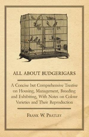 All about Budgerigars - A Concise But Comprehensive Treatise on Housing, Management, Breeding and Exhibiting, with Notes on Colour Varieties and Their