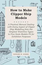 How to Make Clipper Ship Models - A Practical Manual Dealing with Every Aspect of Clipper Ship Modelling from the Simplest Waterline Types to Fine Scale Models Fit for Exhibition Purposes