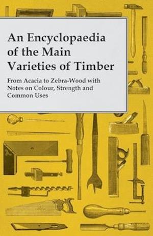 Encyclopaedia of the Main Varieties of Timber - From Acacia to Zebra-Wood with Notes on Colour, Strength and Common Uses