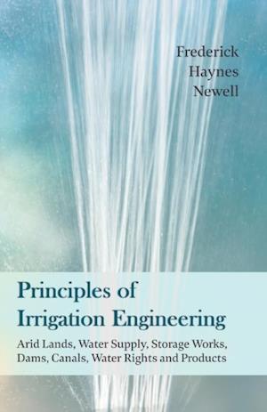 Principles of Irrigation Engineering a ' Arid Lands, Water Supply, Storage Works, Dams, Canals, Water Rights and Products