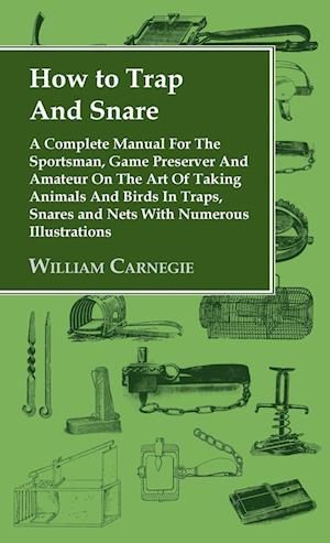 How to Trap and Snare - A Complete Manual for the Sportsman, Game Preserver and Amateur on the Art of Taking Animals and Birds in Traps, Snares and Ne