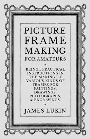 Picture Frame Making for Amateurs - Being Practical Instructions in the Making of Various Kinds of Frames for Paintings, Drawings, Photographs, and Engravings.