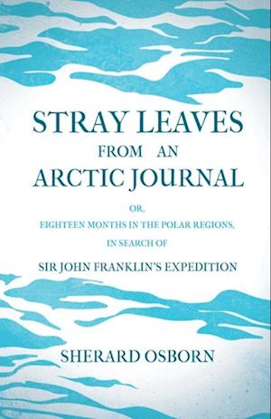 Stray Leaves from an Arctic Journal - or, Eighteen Months in the Polar Regions, in Search of Sir John Franklin's Expedition