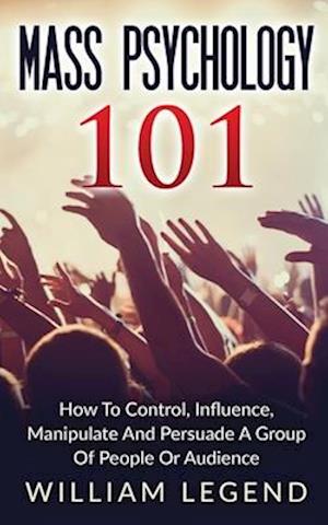 Mass Psychology 101: How To Control, Influence, Manipulate And Persuade A Group Of People Or Audience