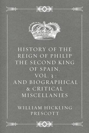 History of the Reign of Philip the Second King of Spain, Vol. 3 : And Biographical & Critical Miscellanies