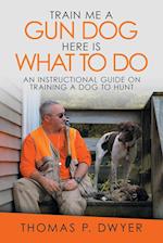 Train Me a Gun Dog Here Is What to Do: An Instructional Guide on Training a Dog to Hunt 