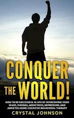 Conquer The World!: How To Be Successful In Life By Overcoming Your Fears, Phobias, Addictions, Depression, And Anxieties Using Cognitive Behavioral T