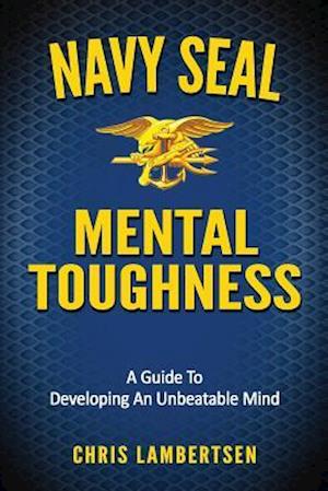 Navy SEAL Mental Toughness: A Guide To Developing An Unbeatable Mind