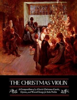 The Christmas Violin: A Compendium of Fifty Classic Christmas Carols, Hymns, and Wassailing Songs: For Solo Violin, Complete with Historical Notes and