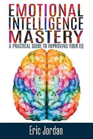 Emotional Intelligence Mastery: A Practical Guide To Improving Your EQ