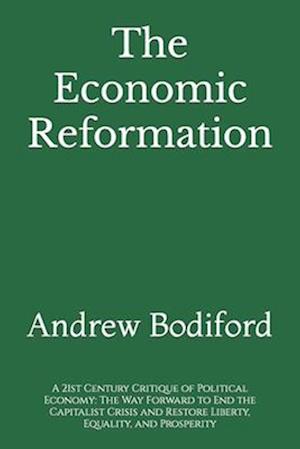 The Economic Reformation: A 21st Century Critique of Political Economy: The Way Forward to End the Capitalist Crisis and Restore Liberty, Equality, an