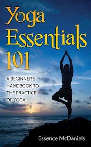 Yoga Essentials 101: A Beginner's Handbook To The Practice Of Yoga