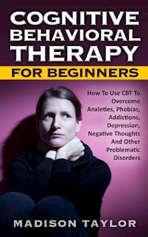 Cognitive Behavioral Therapy For Beginners: How To Use CBT To Overcome Anxieties, Phobias, Addictions, Depression, Negative Thoughts, And Other Proble