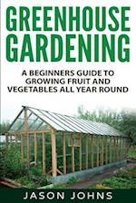 Greenhouse Gardening - A Beginners Guide To Growing Fruit and Vegetables All Year Round: Everything You Need To Know About Owning A Greenhouse 