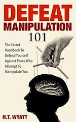 Defeat Manipulation 101: The Secret Handbook To Defend Yourself Against Those Who Attempt To Manipulate You 