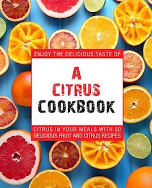 A Citrus Cookbook: Enjoy the Delicious Tastes of Citrus In Your Meals With 50 Delicious Fruit and Citrus Recipes