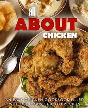 All About Chicken: An Easy Chicken Cookbook Filled With Delicious Chicken Recipes