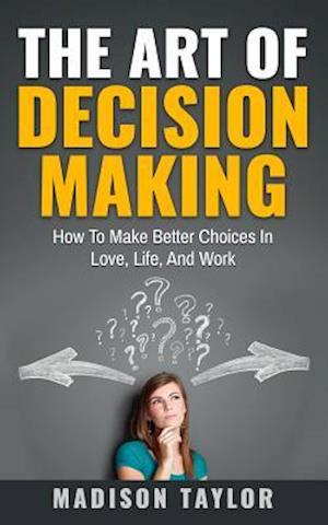 The Art Of Decision Making: How To Make Better Choices In Love, Life, And Work