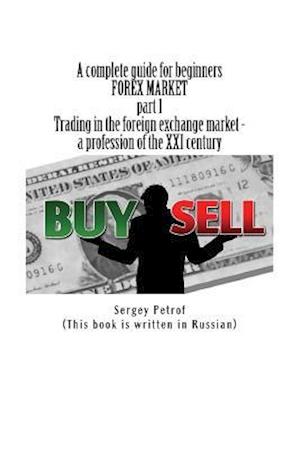 A Complete Guide for Beginners, Forex Market, Part 1, Trading in the Foreign Exchange Market - A Profession of the XXI Century