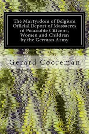 The Martyrdom of Belgium Official Report of Massacres of Peaceable Citizens, Women and Children by the German Army