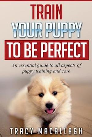 Train Your Puppy To Be Perfect: An Essential Guide to All Aspects of Puppy Training and Care.