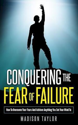 Conquering The Fear Of Failure: How To Overcome Your Fears And Achieve Anything You Set Your Mind To