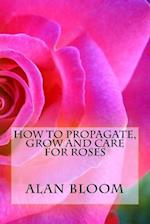 How to Propagate, Grow and Care For Roses: Old Fashioned Know-How for Modern Day Growers 