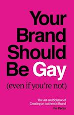 Your Brand Should Be Gay (Even If You're Not): The Art and Science of Creating an Authentic Brand 