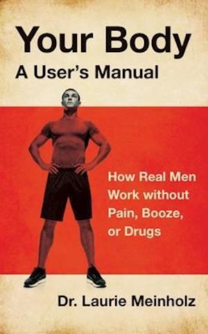 Your Body, a User's Manual: How Real Men Work without Pain, Booze, or Drugs