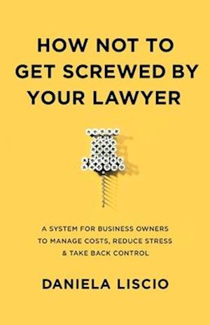 How Not To Get Screwed By Your Lawyer : A System for Business Owners to Manage Costs, Reduce Stress & Take Back Control