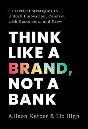 Think like a Brand, Not a Bank: 5 Practical Strategies to Unlock Innovation, Connect with Customers, and Grow