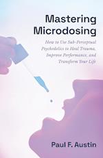 Mastering Microdosing: How to Use Sub-Perceptual Psychedelics to Heal Trauma, Improve Performance, and Transform Your Life 