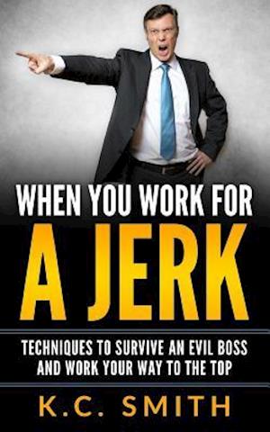 When You Work For A Jerk: Techniques To Survive An Evil Boss And Work Your Way To The Top