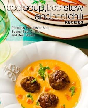 Beef Soup, Beef Stew, and Beef Chili Recipes: Delicious Recipes for Beef Soups, Beef Chillies, and Beef Stews
