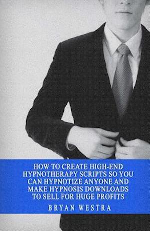 How to Create High-End Hypnotherapy Scripts So You Can Hypnotize Anyone and Make Hypnosis Downloads to Sell for Huge Profits