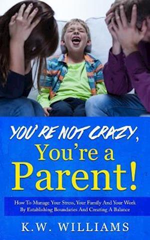 You're Not Crazy,You're A Parent!: How To Manage Your Stress, Your Family And Your Work By Establishing Boundaries And Creating A Balance