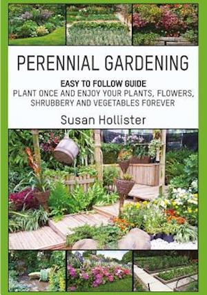 Perennial Gardening: Easy To Follow Guide: Plant Once And Enjoy Your Plants, Flowers, Shrubbery and Vegetables Forever