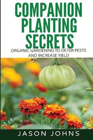 Companion Planting Secrets - Organic Gardening to Deter Pests and Increase Yield: Chemical Free Methods to Reduce Pests, Combat Diseases and Grow Bett