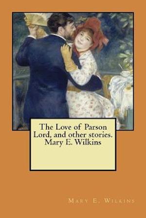 The Love of Parson Lord, and Other Stories. Mary E. Wilkins