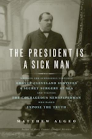 The President Is a Sick Man : Wherein the Supposedly Virtuous Grover Cleveland Survives a Secret Surgery at Sea and Vilifies the Courageous Newspaperman Who Dared Expose the Truth