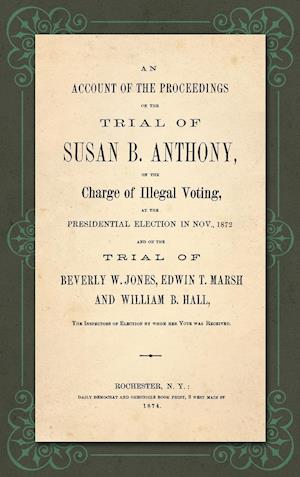 An Account of the Proceedings in the Trial of Susan B. Anthony, on the Charge of Illegal Voting, at the Presidential Election in Nov., 1872. and on the Trial of Beverly W. Jones, Edwin T. Marsh and William B. Hall, the Inspectors of Election by whom her V