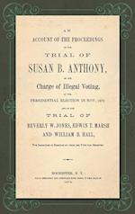 An Account of the Proceedings in the Trial of Susan B. Anthony, on the Charge of Illegal Voting, at the Presidential Election in Nov., 1872. and on the Trial of Beverly W. Jones, Edwin T. Marsh and William B. Hall, the Inspectors of Election by whom her V