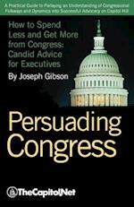 Persuading Congress: A Practical Guide to Parlaying an Understanding of Congressional Folkways and Dynamics Into Successful Advocacy on Cap 