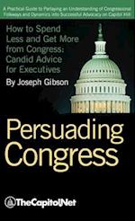 Persuading Congress: A Practical Guide to Parlaying an Understanding of Congressional Folkways and Dynamics Into Successful Advocacy on Cap 