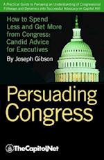 Persuading Congress : A Practical Guide to Parlaying an Understanding of Congressional Folkways and Dynamics into Successful Advocacy on Capitol Hill