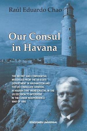 OUR CONSUL IN HAVANA CONFIDENTIAL AND CLASSIFIED DOCUMENTS AND INFORMATION GATHERED BY THE AMERICAN CONSULATE IN HAVANA DURING THE DAYS OF THE CUBAN WARS OF INDEPENDENCE (1868-1898)