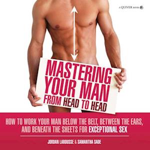 Mastering Your Man from Head to Head : How to Work Your Man Below The Belt, Between the Ears, and Beneath the Sheets for Exceptional Sex