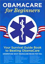 ObamaCare for Beginners : Your Survival Guide Book to Beating ObamaCare