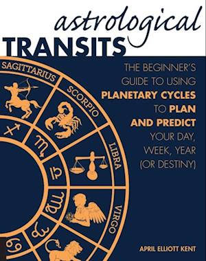 Astrological Transits : The Beginner's Guide to Using Planetary Cycles to Plan and Predict Your Day, Week, Year (or Destiny)