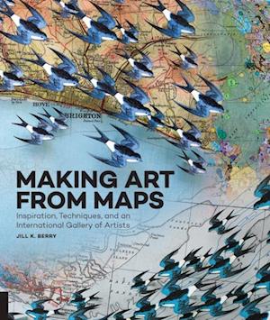 Making Art From Maps : Inspiration, Techniques, and an International Gallery of Artists